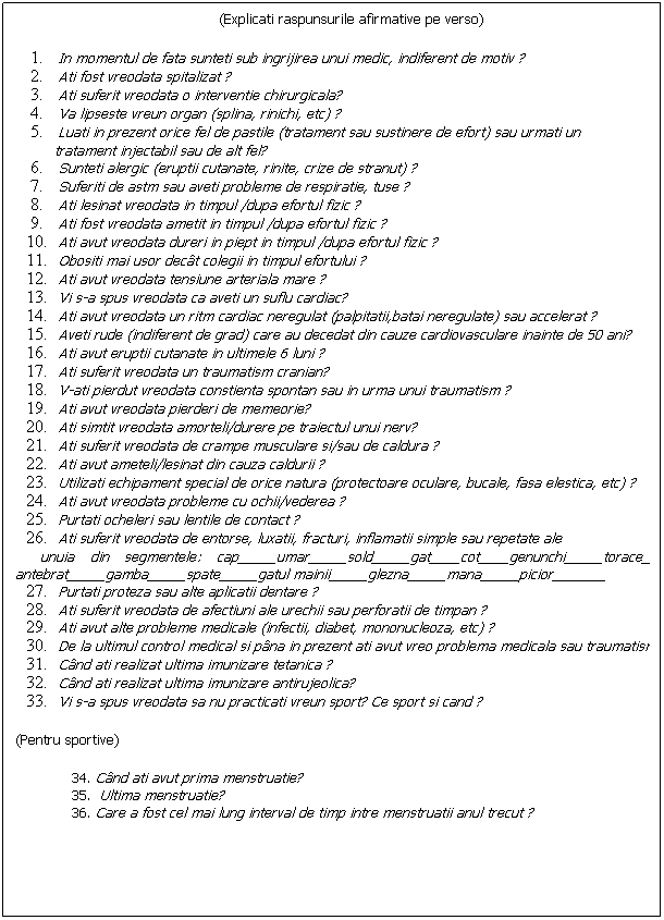 Text Box: (Explicati raspunsurile afirmative pe verso)
 
In momentul de fata sunteti sub ingrijirea unui medic, indiferent de motiv ?
Ati fost vreodata spitalizat ?
Ati suferit vreodata o interventie chirurgicala?
Va lipseste vreun organ (splina, rinichi, etc) ?
Luati in prezent orice fel de pastile (tratament sau sustinere de efort) sau urmati un 
         tratament injectabil sau de alt fel?
Sunteti alergic (eruptii cutanate, rinite, crize de stranut) ?
Suferiti de astm sau aveti probleme de respiratie, tuse ?
Ati lesinat vreodata in timpul /dupa efortul fizic ?
Ati fost vreodata ametit in timpul /dupa efortul fizic ?
Ati avut vreodata dureri in piept in timpul /dupa efortul fizic ?
Obositi mai usor dect colegii in timpul efortului ?
Ati avut vreodata tensiune arteriala mare ?
Vi s-a spus vreodata ca aveti un suflu cardiac?
Ati avut vreodata un ritm cardiac neregulat (palpitatii,batai neregulate) sau accelerat ?
Aveti rude (indiferent de grad) care au decedat din cauze cardiovasculare inainte de 50 ani?
Ati avut eruptii cutanate in ultimele 6 luni ?
Ati suferit vreodata un traumatism cranian?
V-ati pierdut vreodata constienta spontan sau in urma unui traumatism ?
Ati avut vreodata pierderi de memeorie?
Ati simtit vreodata amorteli/durere pe traiectul unui nerv?
Ati suferit vreodata de crampe musculare si/sau de caldura ?
Ati avut ameteli/lesinat din cauza caldurii ?
Utilizati echipament special de orice natura (protectoare oculare, bucale, fasa elestica, etc) ?
Ati avut vreodata probleme cu ochii/vederea ?
Purtati ocheleri sau lentile de contact ?
Ati suferit vreodata de entorse, luxatii, fracturi, inflamatii simple sau repetate ale 
   unuia din segmentele: cap_____umar_____sold_____gat____cot____genunchi_____torace_____   antebrat_____gamba_____spate_____gatul mainii_____glezna_____mana_____picior_______
Purtati proteza sau alte aplicatii dentare ?
Ati suferit vreodata de afectiuni ale urechii sau perforatii de timpan ?
Ati avut alte probleme medicale (infectii, diabet, mononucleoza, etc) ?
De la ultimul control medical si pna in prezent ati avut vreo problema medicala sau traumatism ?
Cnd ati realizat ultima imunizare tetanica ?
Cnd ati realizat ultima imunizare antirujeolica?
Vi s-a spus vreodata sa nu practicati vreun sport? Ce sport si cand ?
(Pentru sportive)
 34. Cnd ati avut prima menstruatie?
 35.  Ultima menstruatie?
 36. Care a fost cel mai lung interval de timp intre menstruatii anul trecut ?
 
 
 
 
 
